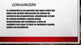 CONJUNCIÓN
La conjunción es un operador que opera sobre dos
valores de verdad, típicamente los valores de
verdad de dos proposiciones, devolviendo el valor
de verdad verdadero cuando ambas
proposiciones son verdaderas, y falso en
cualquier otro caso. Es decir es verdadera cuando
ambas son verdaderas
 