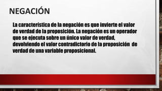 NEGACIÓN
La característica de la negación es que invierte el valor
de verdad de la proposición. La negación es un operador
que se ejecuta sobre un único valor de verdad,
devolviendo el valor contradictorio de la proposición de
verdad de una variable proposicional.
 