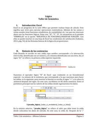 Taller 2 de semántica – Alfonso Cabanzo Página 1
Lógica
Taller de Semántica
I. Introducción: Excel
Excel es un programa de la suite Office que permite realizar hojas de cálculo. Esto
significa que sirve para ejecutar operaciones matemáticas. Además de las sumas y
restas usuales tiene funciones estadísticas, de contabilidad, etc. Las que nos interesan
ahora son las funciones lógicas. Estas son; “SI”, “Y”, “O”. Se encuentran en la pestaña
“FÓRMULAS” en la opción “BIBLIOTECA DE FUNCIONES/INSERTAR FUNCIÓN”. Con
ellas se puede insertar en una hoja de Excel las condiciones de satisfacción (Cabanzo,
2012, pág. 54) de las fórmulas básicas de la lógica de proposiciones:
II. Sintaxis de las sentencias
Cada fórmula se escribe en una celda, cuyo nombre corresponde a la intersección
entre la fila, identificada con un número, y la columna identificada con una letra. Así, el
signo “A1” se refiere a la primera celda superior izquierda:
Usaremos el operador lógico “SI” de Excel –que realmente es un bicondicional
especial–. La sintaxis de la sentencia, que corresponde a la que usaremos para hacer
las tablas, es la siguiente: para insertar la función se escribe el signo “=” y se coloca la
sentencia después del signo. En este caso, escribimos en B2 dicha sentencia. Entre el
paréntesis principal van los valores de las celdas donde ingresaremos los datos.
SI(prueba_lógica), [valor_si_verdadero], [valor_si_falso])
En la sintaxis anterior, “(prueba_lógica)” se refiere al valor que debe tener la celda
donde colocamos los datos de entrada. En este caso, la celda A2. Después de la “,”
 