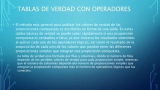 TABLAS DE VERDAD CON OPERADORES
• El método más general para analizar los valores de verdad de las
proposiciones compuestas es escribirlas en forma de una tabla. En estas
tablas básicas de verdad se puede saber rápidamente si una proposición
compuesta es verdadera o falsa, ya que muestra los resultados obtenidos
al aplicar cada uno de los operadores lógicos, así como el resultado de la
proposición de cada uno de los valores que puedan tener las diferentes
proposiciones simples que integran una proposición compuesta.
na tabla de verdad esta formada por filas y columnas, donde el número de filas
depende de los posibles valores de verdad para cada proposición simple, mientras
que el número de columnas depende del número de proposiciones simples que
integran la proposición compuesta más el número de operadores lógicos que las
conecten.
 