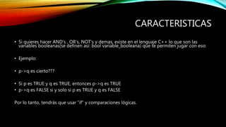 CARACTERISTICAS
• Si quieres hacer AND's , OR's, NOT's y demas, existe en el lenguaje C++ lo que son las
variables booleanas(se definen asi: bool variable_booleana) que te permiten jugar con eso:
• Ejemplo:
• p->q es cierto???
• Si p es TRUE y q es TRUE, entonces p->q es TRUE
• p->q es FALSE si y solo si p es TRUE y q es FALSE
Por lo tanto, tendrás que usar "if" y comparaciones lógicas.
 
