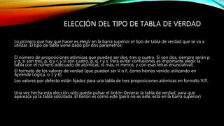 ELECCIÓN DEL TIPO DE TABLA DE VERDAD
Lo primero que hay que hacer es elegir en la barra superior el tipo de tabla de verdad que se va a
utilizar. El tipo de tabla viene dado por dos parámetros:
El número de proposiciones atómicas que pueden ser dos, tres o cuatro. Si son dos, siempre serán p
y q, si son tres, p, q y r, y si son cuatro, p, q, r y s. Para evitar confusiones es importante elegir la
tabla con el número adecuado de atómicas, ni más, ni menos, y con esas letras enunciativas.
El formato de los valores de verdad (que pueden ser V o F, como hemos venido utilizando en
Aprende Lógica, o 1 y 0)
Los valores por defecto están fijados para una tabla de tres proposiciones atómicas en formato V/F.
Una vez hecha esta elección sólo queda pulsar el botón Generar la tabla de verdad, para que
aparezca ya la tabla solicitada. El botón es como este (pero no es este, está en la barra superior)
 
