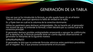 GENERACIÓN DE LA TABLA
Una vez que se ha introducido la fórmula, ya sólo queda hacer clic en el botón
"Fabrica la tabla" para que aparezca la tabla de verdad en la rejilla.
Es. y Fíjate bien en cuál es la columna de la conectiva dominante.
Utiliza los paréntesis para deshacer ambigüedades. De no hacerlo así, el generador
nos avisará de que no entiende la fórmula, o bien decidirá por su cuenta cuál es la
conectiva principal.
El generador deshace posibles ambigüedades empezando a agrupar las subfórmulas
por la derecha; así, la fórmula portante tener en cuenta algunas observaciones: el
generador la interpreta de la siguiente manera:
(p&(p&(p&(p&p))))
El generador te dirá que no entiende fórmulas atómicas entre paréntesis precedidas
por el negador. Así, sí que procesa correctamente el enunciado:
 