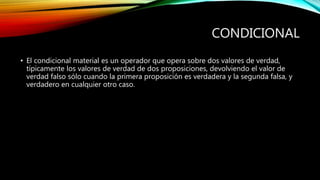 CONDICIONAL
• El condicional material es un operador que opera sobre dos valores de verdad,
típicamente los valores de verdad de dos proposiciones, devolviendo el valor de
verdad falso sólo cuando la primera proposición es verdadera y la segunda falsa, y
verdadero en cualquier otro caso.
 