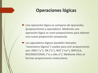 Operaciones lógicas
 Una operación lógica se compone de operandos
(proposiciones) y operadores. Mediante una
operación lógica se unen proposiciones para obtener
una nueva proposición compuesta.
 Los operadores lógicos (también llamados
“conectores lógicos”) usados para unir proposiciones
son: AND (“y”), OR (“o”), NOT (“no”), IMPLICA,
BICONDICIONAL (“si y sólo si”). Mediante ellos se
forman proposiciones moleculares.
 