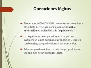 Operaciones lógicas
 El operador BICONDICIONAL se representa mediante
el símbolo ⇔ y se usa para la operación doble
implicación (también llamada “equivalencia“).
 La negación es una operación unaria, porque
involucra un único operando (proposición). El resto
son binarias, porque involucran dos operandos.
 Además, pueden unirse más de dos proposiciones,
usando más de un operador lógico.
 
