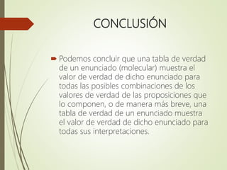 CONCLUSIÓN
 Podemos concluir que una tabla de verdad
de un enunciado (molecular) muestra el
valor de verdad de dicho enunciado para
todas las posibles combinaciones de los
valores de verdad de las proposiciones que
lo componen, o de manera más breve, una
tabla de verdad de un enunciado muestra
el valor de verdad de dicho enunciado para
todas sus interpretaciones.
 