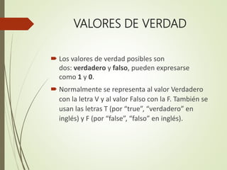 VALORES DE VERDAD
 Los valores de verdad posibles son
dos: verdadero y falso, pueden expresarse
como 1 y 0.
 Normalmente se representa al valor Verdadero
con la letra V y al valor Falso con la F. También se
usan las letras T (por “true”, “verdadero” en
inglés) y F (por “false”, “falso” en inglés).
 