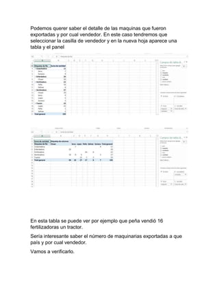 Podemos querer saber el detalle de las maquinas que fueron
exportadas y por cual vendedor. En este caso tendremos que
seleccionar la casilla de vendedor y en la nueva hoja aparece una
tabla y el panel
En esta tabla se puede ver por ejemplo que peña vendió 16
fertilizadoras un tractor.
Sería interesante saber el número de maquinarias exportadas a que
país y por cual vendedor.
Vamos a verificarlo.
 