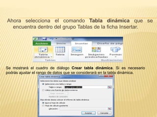 Ahora selecciona el comando Tabla dinámica que se 
encuentra dentro del grupo Tablas de la ficha Insertar. 
Se mostrará el cuadro de diálogo Crear tabla dinámica. Si es necesario 
podrás ajustar el rango de datos que se considerará en la tabla dinámica. 
 