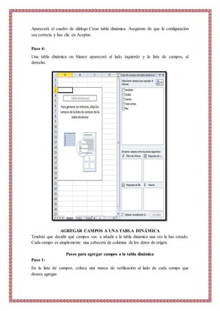 Aparecerá el cuadro de diálogo Crear tabla dinámica. Asegúrate de que la configuración
sea correcta y haz clic en Aceptar.
Paso 4:
Una tabla dinámica en blanco aparecerá al lado izquierdo y la lista de campos, al
derecho.
AGREGAR CAMPOS A UNA TABLA DINÁMICA
Tendrás que decidir qué campos vas a añadir a la tabla dinámica una vez la has creado.
Cada campo es simplemente una cabecera de columna de los datos de origen.
Pasos para agregar campos a la tabla dinámica
Paso 1:
En la lista de campos, coloca una marca de verificación al lado de cada campo que
desees agregar.
 