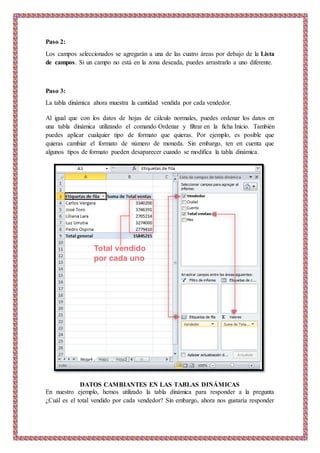 Paso 2:
Los campos seleccionados se agregarán a una de las cuatro áreas por debajo de la Lista
de campos. Si un campo no está en la zona deseada, puedes arrastrarlo a uno diferente.
Paso 3:
La tabla dinámica ahora muestra la cantidad vendida por cada vendedor.
Al igual que con los datos de hojas de cálculo normales, puedes ordenar los datos en
una tabla dinámica utilizando el comando Ordenar y filtrar en la ficha Inicio. También
puedes aplicar cualquier tipo de formato que quieras. Por ejemplo, es posible que
quieras cambiar el formato de número de moneda. Sin embargo, ten en cuenta que
algunos tipos de formato pueden desaparecer cuando se modifica la tabla dinámica.
DATOS CAMBIANTES EN LAS TABLAS DINÁMICAS
En nuestro ejemplo, hemos utilizado la tabla dinámica para responder a la pregunta
¿Cuál es el total vendido por cada vendedor? Sin embargo, ahora nos gustaría responder
 