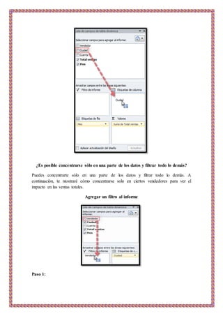 ¿Es posible concentrarse sólo en una parte de los datos y filtrar todo lo demás?
Puedes concentrarte sólo en una parte de los datos y filtrar todo lo demás. A
continuación, te mostraré cómo concentrarse solo en ciertos vendedores para ver el
impacto en las ventas totales.
Agregar un filtro al informe
Paso 1:
 