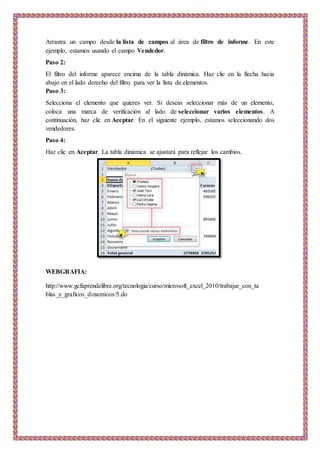 Arrastra un campo desde la lista de campos al área de filtro de informe. En este
ejemplo, estamos usando el campo Vendedor.
Paso 2:
El filtro del informe aparece encima de la tabla dinámica. Haz clic en la flecha hacia
abajo en el lado derecho del filtro para ver la lista de elementos.
Paso 3:
Selecciona el elemento que quieres ver. Si deseas seleccionar más de un elemento,
coloca una marca de verificación al lado de seleccionar varios elementos. A
continuación, haz clic en Aceptar. En el siguiente ejemplo, estamos seleccionando dos
vendedores.
Paso 4:
Haz clic en Aceptar. La tabla dinámica se ajustará para reflejar los cambios.
WEBGRAFIA:
http://www.gcfaprendelibre.org/tecnologia/curso/microsoft_excel_2010/trabajar_con_ta
blas_y_graficos_dinamicos/5.do
 