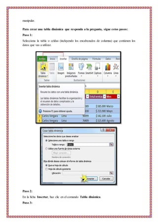 manipular.
Para crear una tabla dinámica que responda a la pregunta, sigue estos pasos:
Paso 1:
Selecciona la tabla o celdas (incluyendo los encabezados de columna) que contienen los
datos que vas a utilizar.
Paso 2:
En la ficha Insertar, haz clic en el comando Tabla dinámica.
Paso 3:
 