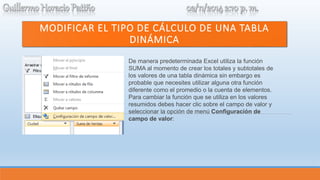 MODIFICAR EL TIPO DE CÁLCULO DE UNA TABLA 
DINÁMICA 
De manera predeterminada Excel utiliza la función 
SUMA al momento de crear los totales y subtotales de 
los valores de una tabla dinámica sin embargo es 
probable que necesites utilizar alguna otra función 
diferente como el promedio o la cuenta de elementos. 
Para cambiar la función que se utiliza en los valores 
resumidos debes hacer clic sobre el campo de valor y 
seleccionar la opción de menú Configuración de 
campo de valor: 
 