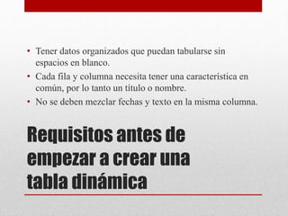 Requisitos antes de
empezar a crear una
tabla dinámica
• Tener datos organizados que puedan tabularse sin
espacios en blanco.
• Cada fila y columna necesita tener una característica en
común, por lo tanto un título o nombre.
• No se deben mezclar fechas y texto en la misma columna.
 