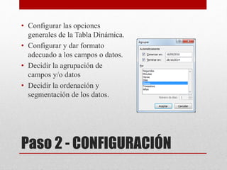 Paso 2 - CONFIGURACIÓN
• Configurar las opciones
generales de la Tabla Dinámica.
• Configurar y dar formato
adecuado a los campos o datos.
• Decidir la agrupación de
campos y/o datos
• Decidir la ordenación y
segmentación de los datos.
 