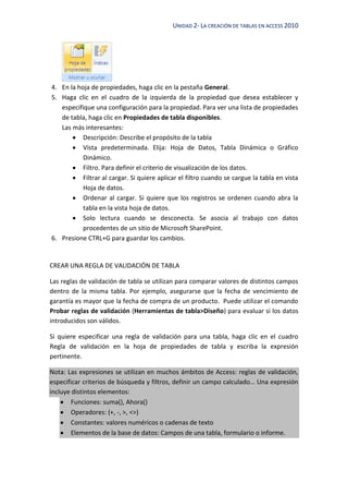 UNIDAD 2- LA CREACIÓN DE TABLAS EN ACCESS 2010
4. En la hoja de propiedades, haga clic en la pestaña General.
5. Haga clic en el cuadro de la izquierda de la propiedad que desea establecer y
especifique una configuración para la propiedad. Para ver una lista de propiedades
de tabla, haga clic en Propiedades de tabla disponibles.
Las más interesantes:
Descripción: Describe el propósito de la tabla
Vista predeterminada. Elija: Hoja de Datos, Tabla Dinámica o Gráfico
Dinámico.
Filtro. Para definir el criterio de visualización de los datos.
Filtrar al cargar. Si quiere aplicar el filtro cuando se cargue la tabla en vista
Hoja de datos.
Ordenar al cargar. Si quiere que los registros se ordenen cuando abra la
tabla en la vista hoja de datos.
Solo lectura cuando se desconecta. Se asocia al trabajo con datos
procedentes de un sitio de Microsoft SharePoint.
6. Presione CTRL+G para guardar los cambios.
CREAR UNA REGLA DE VALIDACIÓN DE TABLA
Las reglas de validación de tabla se utilizan para comparar valores de distintos campos
dentro de la misma tabla. Por ejemplo, asegurarse que la fecha de vencimiento de
garantía es mayor que la fecha de compra de un producto. Puede utilizar el comando
Probar reglas de validación (Herramientas de tabla>Diseño) para evaluar si los datos
introducidos son válidos.
Si quiere especificar una regla de validación para una tabla, haga clic en el cuadro
Regla de validación en la hoja de propiedades de tabla y escriba la expresión
pertinente.
Nota: Las expresiones se utilizan en muchos ámbitos de Access: reglas de validación,
especificar criterios de búsqueda y filtros, definir un campo calculado… Una expresión
incluye distintos elementos:
Funciones: suma(), Ahora()
Operadores: (+, -, >, <>)
Constantes: valores numéricos o cadenas de texto
Elementos de la base de datos: Campos de una tabla, formulario o informe.
 