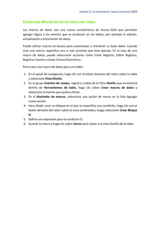 UNIDAD 2- LA CREACIÓN DE TABLAS EN ACCESS 2010
CREAR UNA MACRO DE DATOS PARA UNA TABLA
Las macros de datos son una nueva característica de Access 2010 que permiten
agregar lógica a los eventos que se producen en las tablas, por ejemplo la adición,
actualización o eliminación de datos.
Puede utilizar macros en Access para automatizar y mantener su base datos. Cuando
crea una macro, especifica una o más acciones que ésta ejecuta. En el caso de una
macro de datos, puede seleccionar acciones como Crear Registro, Editar Registro,
Registrar Evento y Enviar Correo Electrónico.
Para crear una macro de datos para una tabla:
1. En el panel de navegación, haga clic con el botón derecho del ratón sobre la tabla
y seleccione Vista Diseño.
2. En el grupo Eventos de campo, registro y tabla de la ficha Diseño que encontrará
dentro de Herramientas de tabla, haga clic sobre Crear macros de datos y
seleccione el evento que quiera utilizar.
3. En el diseñador de macros, seleccione una acción de macro en la lista Agregar
nueva acción.
4. Para añadir crear un bloque en el que se especifica una condición, haga clic con el
botón derecho del ratón sobre la zona sombreada y luego seleccione Crear Bloque
Sí.
5. Defina una expresión para la condición Sí.
6. Guarde la macro y haga clic sobre Cerrar para volver a la vista Diseño de la tabla.
 
