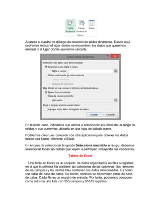 Aparece el cuadro de diálogo de creación de tablas dinámicas. Desde aquí 
podremos indicar el lugar donde se encuentran los datos que queremos 
analizar y el lugar donde queremos ubicarla. 
En nuestro caso, indicamos que vamos a seleccionar los datos de un rango de 
celdas y que queremos ubicarla en una hoja de cálculo nueva. 
Podríamos crear una conexión con otra aplicación para obtener los datos 
desde otra fuente diferente a Excel. 
En el caso de seleccionar la opción Selecciona una tabla o rango, debemos 
seleccionar todas las celdas que vayan a participar, incluyendo las cabeceras. 
Tablas de Excel 
Una tabla en Excel es un conjunto de datos organizados en filas o registros, 
en la que la primera fila contiene las cabeceras de las columnas (los nombres 
de los campos) y las demás filas contienen los datos almacenados. Es como 
una tabla de base de datos. De hecho, también se denominan listas de base 
de datos. Cada fila es un registro de entrada. Por tanto, podremos componer 
como máximo una lista con 255 campos y 65535 registros. 
 