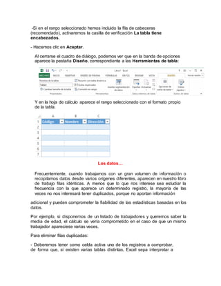 -Si en el rango seleccionado hemos incluido la fila de cabeceras 
(recomendado), activaremos la casilla de verificación La tabla tiene 
encabezados. 
- Hacemos clic en Aceptar. 
Al cerrarse el cuadro de diálogo, podemos ver que en la banda de opciones 
aparece la pestaña Diseño, correspondiente a las Herramientas de tabla: 
Y en la hoja de cálculo aparece el rango seleccionado con el formato propio 
de la tabla. 
Los datos… 
Frecuentemente, cuando trabajamos con un gran volumen de información o 
recopilamos datos desde varios orígenes diferentes, aparecen en nuestro libro 
de trabajo filas idénticas. A menos que lo que nos interese sea estudiar la 
frecuencia con la que aparece un determinado registro, la mayoría de las 
veces no nos interesará tener duplicados, porque no aportan información 
adicional y pueden comprometer la fiabilidad de las estadísticas basadas en los 
datos. 
Por ejemplo, si disponemos de un listado de trabajadores y queremos saber la 
media de edad, el cálculo se vería comprometido en el caso de que un mismo 
trabajador apareciese varias veces. 
Para eliminar filas duplicadas: 
- Deberemos tener como celda activa uno de los registros a comprobar, 
de forma que, si existen varias tablas distintas, Excel sepa interpretar a 
 