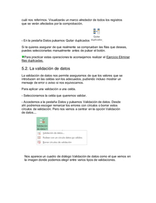 cuál nos referimos. Visualizarás un marco alrededor de todos los registros 
que se verán afectados por la comprobación. 
- En la pestaña Datos pulsamos Quitar duplicados . 
Si te quieres asegurar de que realmente se comprueban las filas que deseas, 
puedes seleccionarlas manualmente antes de pulsar el botón. 
Para practicar estas operaciones te aconsejamos realizar el Ejercicio Eliminar 
filas duplicadas. 
5.2. La validación de datos 
La validación de datos nos permite asegurarnos de que los valores que se 
introducen en las celdas son los adecuados, pudiendo incluso mostrar un 
mensaje de error o aviso si nos equivocamos. 
Para aplicar una validación a una celda. 
- Seleccionamos la celda que queremos validar. 
- Accedemos a la pestaña Datos y pulsamos Validación de datos. Desde 
ahí podremos escoger remarcar los errores con círculos o borrar estos 
círculos de validación. Pero nos vamos a centrar en la opción Validación 
de datos.... 
Nos aparece un cuadro de diálogo Validación de datos como el que vemos en 
la imagen donde podemos elegir entre varios tipos de validaciones. 
 