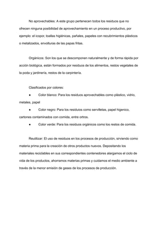 No aprovechables: A este grupo pertenecen todos los residuos que no
ofrecen ninguna posibilidad de aprovechamiento en un proceso productivo, por
ejemplo: el icopor, toallas higiénicas, pañales, papeles con recubrimientos plásticos
o metalizados, envolturas de las papas fritas.
Orgánicos: Son los que se descomponen naturalmente y de forma rápida por
acción biológica, están formados por residuos de los alimentos, restos vegetales de
la poda y jardinería, restos de la carpintería.
Clasificados por colores:
● Color blanco: Para los residuos aprovechables como plástico, vidrio,
metales, papel
● Color negro: Para los residuios como servilletas, papel higenico,
cartones contaminados con comida, entre ortros.
● Color verde: Para los residuos orgánicos como los restos de comida.
Reutilizar: El uso de residuos en los procesos de producción, sirviendo como
materia prima para la creación de otros productos nuevos. Depositando los
materiales reciclables en sus correspondientes contenedores alargamos el ciclo de
vida de los productos, ahorramos materias primas y cuidamos el medio ambiente a
través de la menor emisión de gases de los procesos de producción.
 