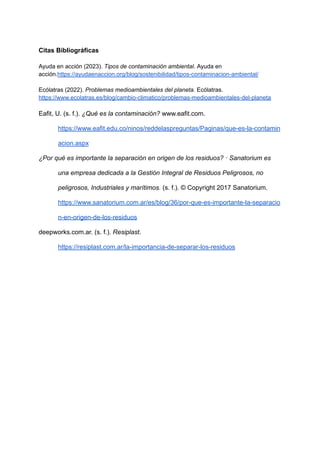 Citas Bibliográficas
Ayuda en acción (2023). Tipos de contaminación ambiental. Ayuda en
acción.https://ayudaenaccion.org/blog/sostenibilidad/tipos-contaminacion-ambiental/
Ecólatras (2022). Problemas medioambientales del planeta. Ecólatras.
https://www.ecolatras.es/blog/cambio-climatico/problemas-medioambientales-del-planeta
Eafit, U. (s. f.). ¿Qué es la contaminación? www.eafit.com.
https://www.eafit.edu.co/ninos/reddelaspreguntas/Paginas/que-es-la-contamin
acion.aspx
¿Por qué es importante la separación en origen de los residuos? · Sanatorium es
una empresa dedicada a la Gestión Integral de Residuos Peligrosos, no
peligrosos, Industriales y marítimos. (s. f.). © Copyright 2017 Sanatorium.
https://www.sanatorium.com.ar/es/blog/36/por-que-es-importante-la-separacio
n-en-origen-de-los-residuos
deepworks.com.ar. (s. f.). Resiplast.
https://resiplast.com.ar/la-importancia-de-separar-los-residuos
 