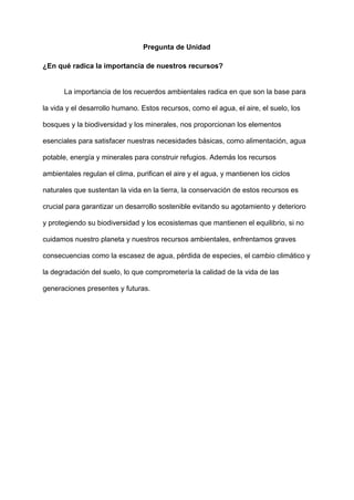 Pregunta de Unidad
¿En qué radica la importancia de nuestros recursos?
La importancia de los recuerdos ambientales radica en que son la base para
la vida y el desarrollo humano. Estos recursos, como el agua, el aire, el suelo, los
bosques y la biodiversidad y los minerales, nos proporcionan los elementos
esenciales para satisfacer nuestras necesidades básicas, como alimentación, agua
potable, energía y minerales para construir refugios. Además los recursos
ambientales regulan el clima, purifican el aire y el agua, y mantienen los ciclos
naturales que sustentan la vida en la tierra, la conservación de estos recursos es
crucial para garantizar un desarrollo sostenible evitando su agotamiento y deterioro
y protegiendo su biodiversidad y los ecosistemas que mantienen el equilibrio, si no
cuidamos nuestro planeta y nuestros recursos ambientales, enfrentamos graves
consecuencias como la escasez de agua, pérdida de especies, el cambio climático y
la degradación del suelo, lo que comprometería la calidad de la vida de las
generaciones presentes y futuras.
 