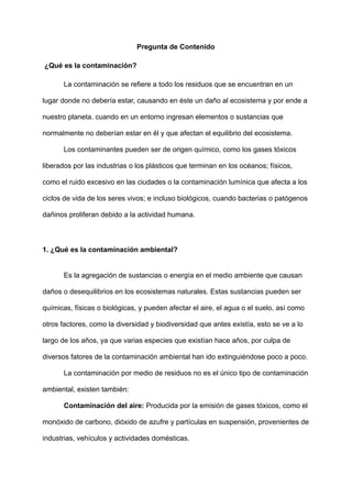 Pregunta de Contenido
¿Qué es la contaminación?
La contaminación se refiere a todo los residuos que se encuentran en un
lugar donde no debería estar, causando en éste un daño al ecosistema y por ende a
nuestro planeta. cuando en un entorno ingresan elementos o sustancias que
normalmente no deberían estar en él y que afectan el equilibrio del ecosistema.
Los contaminantes pueden ser de origen químico, como los gases tóxicos
liberados por las industrias o los plásticos que terminan en los océanos; físicos,
como el ruido excesivo en las ciudades o la contaminación lumínica que afecta a los
ciclos de vida de los seres vivos; e incluso biológicos, cuando bacterias o patógenos
dañinos proliferan debido a la actividad humana.
1. ¿Qué es la contaminación ambiental?
Es la agregación de sustancias o energía en el medio ambiente que causan
daños o desequilibrios en los ecosistemas naturales. Estas sustancias pueden ser
químicas, físicas o biológicas, y pueden afectar el aire, el agua o el suelo, así como
otros factores, como la diversidad y biodiversidad que antes existía, esto se ve a lo
largo de los años, ya que varias especies que existían hace años, por culpa de
diversos fatores de la contaminación ambiental han ido extinguiéndose poco a poco.
La contaminación por medio de residuos no es el único tipo de contaminación
ambiental, existen también:
Contaminación del aire: Producida por la emisión de gases tóxicos, como el
monóxido de carbono, dióxido de azufre y partículas en suspensión, provenientes de
industrias, vehículos y actividades domésticas.
 