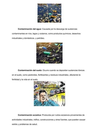 Contaminación del agua: Causada por la descarga de sustancias
contaminantes en ríos, lagos y océanos, como productos químicos, desechos
industriales y domésticos, y petróleo.
Contaminación del suelo: Ocurre cuando se depositan sustancias tóxicas
en el suelo, como pesticidas, fertilizantes y residuos industriales, afectando la
fertilidad y la vida en el suelo.
Contaminación acústica: Producida por ruidos excesivos provenientes de
actividades industriales, tráfico, construcciones y otras fuentes, que pueden causar
estrés y problemas de salud.
 
