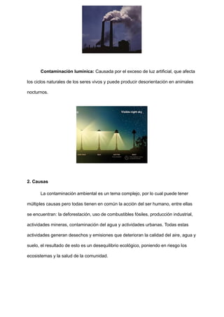 Contaminación lumínica: Causada por el exceso de luz artificial, que afecta
los ciclos naturales de los seres vivos y puede producir desorientación en animales
nocturnos.
2. Causas
La contaminación ambiental es un tema complejo, por lo cual puede tener
múltiples causas pero todas tienen en común la acción del ser humano, entre ellas
se encuentran: la deforestación, uso de combustibles fósiles, producción industrial,
actividades mineras, contaminación del agua y actividades urbanas. Todas estas
actividades generan desechos y emisiones que deterioran la calidad del aire, agua y
suelo, el resultado de esto es un desequilibrio ecológico, poniendo en riesgo los
ecosistemas y la salud de la comunidad.
 