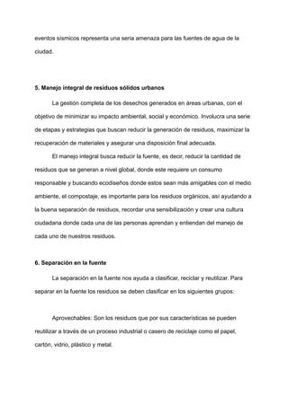 eventos sísmicos representa una seria amenaza para las fuentes de agua de la
ciudad.
5. Manejo integral de residuos sólidos urbanos
La gestión completa de los desechos generados en áreas urbanas, con el
objetivo de minimizar su impacto ambiental, social y económico. Involucra una serie
de etapas y estrategias que buscan reducir la generación de residuos, maximizar la
recuperación de materiales y asegurar una disposición final adecuada.
El manejo integral busca reducir la fuente, es decir, reducir la cantidad de
residuos que se generan a nivel global, donde este requiere un consumo
responsable y buscando ecodiseños donde estos sean más amigables con el medio
ambiente, el compostaje, es importante para los residuos orgánicos, así ayudando a
la buena separación de residuos, recordar una sensibilización y crear una cultura
ciudadana donde cada una de las personas aprendan y entiendan del manejo de
cada uno de nuestros residuos.
6. Separación en la fuente
La separación en la fuente nos ayuda a clasificar, reciclar y reutilizar. Para
separar en la fuente los residuos se deben clasificar en los siguientes grupos:
Aprovechables: Son los residuos que por sus características se pueden
reutilizar a través de un proceso industrial o casero de reciclaje como el papel,
cartón, vidrio, plástico y metal.
 