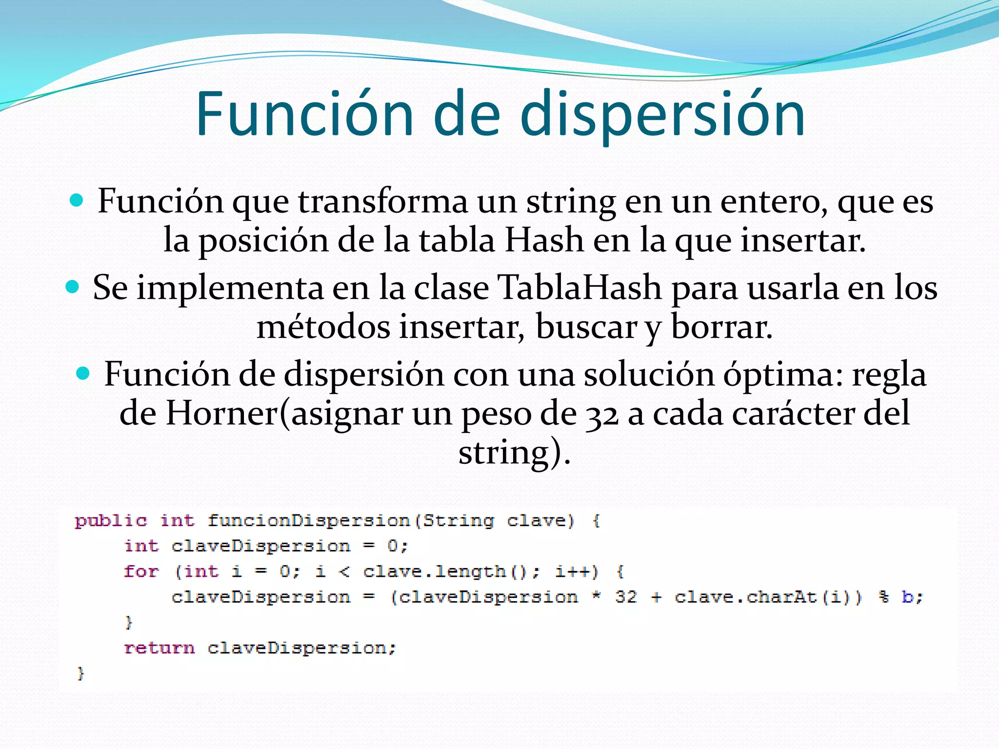 Función de dispersiónFunción que transforma un string en un entero, que es la posición de la tabla Hash en la que insertar.Se implementa en la clase TablaHash para usarla en los métodos insertar, buscar y borrar.Función de dispersión con una solución óptima: regla de Horner(asignar un peso de 32 a cada carácter del string).