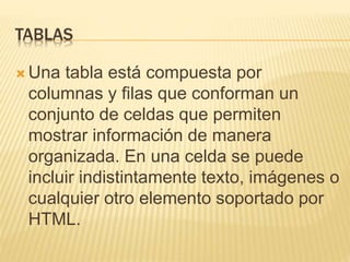 TABLAS
 Una tabla está compuesta por
columnas y filas que conforman un
conjunto de celdas que permiten
mostrar información de manera
organizada. En una celda se puede
incluir indistintamente texto, imágenes o
cualquier otro elemento soportado por
HTML.
 