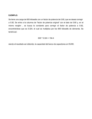 EJEMPLO:
Se tiene una carga de 600 kilowatts con un factor de potencia de 0.80, que se desea corregir
a 0.92. Se entra a la columna de “factor de potencia original” con el dato de 0.80 y, en el
mismo renglón , se busca la constante para corregir el factor de potencia a 0.92,
encontrándose que es 0.324, el cual se multiplica por los 600 kilowatts de demanda. Se
tendrá así:
600 * 0.324 = 194.4
siendo el resultado así obtenido, la capacidad del banco de capacitores en KVAR.
 