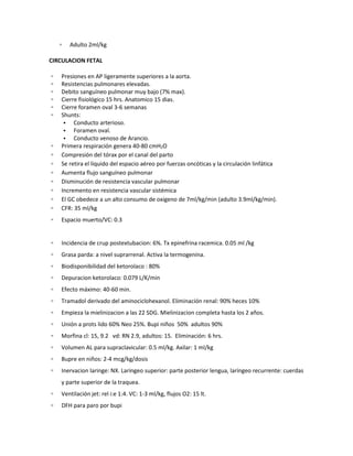 ▫ Adulto 2ml/kg
CIRCULACION FETAL
▫ Presiones en AP ligeramente superiores a la aorta.
▫ Resistencias pulmonares elevadas.
▫ Debito sanguíneo pulmonar muy bajo (7% max).
▫ Cierre fisiológico 15 hrs. Anatomico 15 dias.
▫ Cierre foramen oval 3-6 semanas
▫ Shunts:
• Conducto arterioso.
• Foramen oval.
• Conducto venoso de Arancio.
▫ Primera respiración genera 40-80 cmH2O
▫ Compresión del tórax por el canal del parto
▫ Se retira el liquido del espacio aéreo por fuerzas oncóticas y la circulación linfática
▫ Aumenta flujo sanguíneo pulmonar
▫ Disminución de resistencia vascular pulmonar
▫ Incremento en resistencia vascular sistémica
▫ El GC obedece a un alto consumo de oxigeno de 7ml/kg/min (adulto 3.9ml/kg/min).
▫ CFR: 35 ml/kg
▫ Espacio muerto/VC: 0.3
▫ Incidencia de crup postextubacion: 6%. Tx epinefrina racemica. 0.05 ml /kg
▫ Grasa parda: a nivel suprarrenal. Activa la termogenina.
▫ Biodisponibilidad del ketorolaco : 80%
▫ Depuracion ketorolaco: 0.079 L/K/min
▫ Efecto máximo: 40-60 min.
▫ Tramadol derivado del aminociclohexanol. Eliminación renal: 90% heces 10%
▫ Empieza la mielinizacion a las 22 SDG. Mielinizacion completa hasta los 2 años.
▫ Unión a prots lido 60% Neo 25%. Bupi niños 50% adultos 90%
▫ Morfina cl: 15, 9.2 vd: RN 2.9, adultos: 15. Eliminación: 6 hrs.
▫ Volumen AL para supraclavicular: 0.5 ml/kg. Axilar: 1 ml/kg
▫ Bupre en niños: 2-4 mcg/kg/dosis
▫ Inervacion laringe: NX. Laringeo superior: parte posterior lengua, laríngeo recurrente: cuerdas
y parte superior de la traquea.
▫ Ventilación jet: rel i:e 1:4. VC: 1-3 ml/kg, flujos O2: 15 lt.
▫ DFH para paro por bupi
 