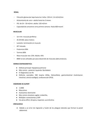 RENAL
▫ Filtración glomerular baja hasta los 2 años: 150 ml. 2-4 ml/m2/min
▫ Aclaramiento de urea = adulto hasta los 2 meses.
▫ IFG: de 24 – 50 ml/min. adulto: 120 ml/min
▫ Capacidad de concentrar orina primera semana. Hasta 600 mosml.
MUSCULAR
▫ 1er trim: musculo periférico
▫ 26-28 SDG: placa motora
▫ Lactante: terminación en musculo
▫ ACT elevada.
▫ Pretermino 90%
▫ Termino 80%
▫ Masa muscular neo: 25%. Adulto: 45%
▫ BNM no tan utilizados por poco desarrollo de músculos abd y torácicos.
HERNIA DIAFRAGMATICA:
● Defecto principal: hipoplasia pulmonar
● Más común : posterior izquierda. Bochdaleck
● El diagnostico con Rx
● Defectos asociados: SNC (espina bífida, hidrocefalia), gastrointestinal (malrotacion
intestinal, atresia esofágia), cardiovascular (PCA).
SINDROME DE ALPERT
● 1:2000
● Masculinos
● Autosomico dominante
● Mas común sinostosis sagital, sindactilia,
● Múltiples craniectomías y DVP
● Vía aérea difícil, Atropina, tiopental, succinilcolina.
ONFALOCELE
● Debido a un error de migración y fusión de los pliegues laterales que forman la pared
abdominal.
 