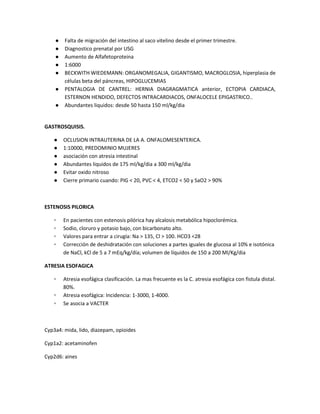 ● Falta de migración del intestino al saco vitelino desde el primer trimestre.
● Diagnostico prenatal por USG
● Aumento de Alfafetoproteina
● 1:6000
● BECKWITH WIEDEMANN: ORGANOMEGALIA, GIGANTISMO, MACROGLOSIA, hiperplasia de
células beta del páncreas, HIPOGLUCEMIAS
● PENTALOGIA DE CANTREL: HERNIA DIAGRAGMATICA anterior, ECTOPIA CARDIACA,
ESTERNON HENDIDO, DEFECTOS INTRACARDIACOS, ONFALOCELE EPIGASTRICO..
● Abundantes liquidos: desde 50 hasta 150 ml/kg/dia
GASTROSQUISIS.
● OCLUSION INTRAUTERINA DE LA A. ONFALOMESENTERICA.
● 1:10000, PREDOMINIO MUJERES
● asociación con atresia intestinal
● Abundantes liquidos de 175 ml/kg/dia a 300 ml/kg/dia
● Evitar oxido nitroso
● Cierre primario cuando: PIG < 20, PVC < 4, ETCO2 < 50 y SaO2 > 90%
ESTENOSIS PILORICA
▫ En pacientes con estenosis pilórica hay alcalosis metabólica hipoclorémica.
▫ Sodio, cloruro y potasio bajo, con bicarbonato alto.
▫ Valores para entrar a cirugía: Na > 135, Cl > 100. HCO3 <28
▫ Corrección de deshidratación con soluciones a partes iguales de glucosa al 10% e isotónica
de NaCl, kCl de 5 a 7 mEq/kg/día; volumen de líquidos de 150 a 200 Ml/Kg/dia
ATRESIA ESOFAGICA
▫ Atresia esofágica clasificación. La mas frecuente es la C. atresia esofágica con fistula distal.
80%.
▫ Atresia esofágica: Incidencia: 1-3000, 1-4000.
▫ Se asocia a VACTER
Cyp3a4: mida, lido, diazepam, opioides
Cyp1a2: acetaminofen
Cyp2d6: aines
 