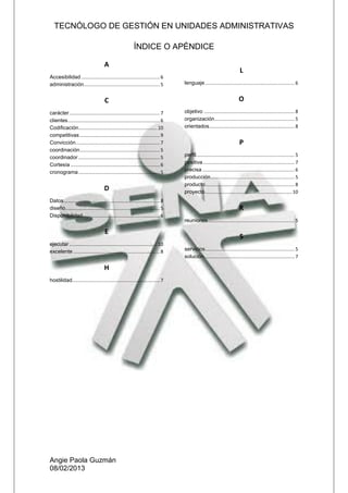 TECNÓLOGO DE GESTIÓN EN UNIDADES ADMINISTRATIVAS
Angie Paola Guzmán
08/02/2013
ÍNDICE O APÉNDICE
A
Accesibilidad ...........................................................6
administración.........................................................5
C
carácter....................................................................7
clientes.....................................................................6
Codificación...........................................................10
competitivas ............................................................9
Convicción...............................................................7
coordinación............................................................5
coordinador .............................................................5
Cortesía ...................................................................6
cronograma .............................................................5
D
Datos........................................................................8
diseño.......................................................................5
Disponibilidad..........................................................6
E
ejecutar ..................................................................10
excelente .................................................................8
H
hostilidad..................................................................7
L
lenguaje ...................................................................6
O
objetivo ....................................................................8
organización............................................................ 5
orientados................................................................ 8
P
perfil..........................................................................5
positiva.....................................................................7
precisa .....................................................................6
producción............................................................... 5
producto...................................................................8
proyecto.................................................................10
R
reuniones.................................................................5
S
servicios...................................................................5
solución....................................................................7
 