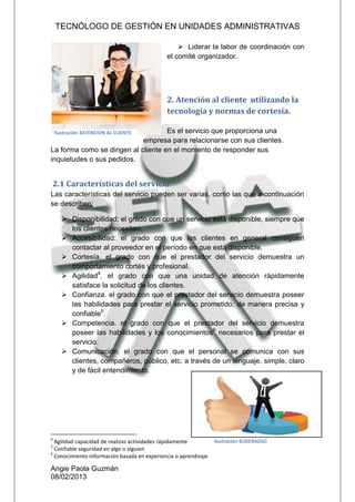 TECNÓLOGO DE GESTIÓN EN UNIDADES ADMINISTRATIVAS
Angie Paola Guzmán
08/02/2013
 Liderar la labor de coordinación con
el comité organizador.
2. Atención al cliente utilizando la
tecnología y normas de cortesía.
Es el servicio que proporciona una
empresa para relacionarse con sus clientes.
La forma como se dirigen al cliente en el momento de responder sus
inquietudes o sus pedidos.
2.1 Características del servicio
Las características del servicio pueden ser varias, como las que a continuación
se describen:
 Disponibilidad: el grado con que un servicio está disponible, siempre que
los clientes necesitan.
 Accesibilidad: el grado con que los clientes en general consiguen
contactar al proveedor en el período en que está disponible.
 Cortesía. el grado con que el prestador del servicio demuestra un
comportamiento cortés y profesional.
 Agilidad4
. el grado con que una unidad de atención rápidamente
satisface la solicitud de los clientes.
 Confianza. el grado con que el prestador del servicio demuestra poseer
las habilidades para prestar el servicio prometido, de manera precisa y
confiable5
.
 Competencia. el grado con que el prestador del servicio demuestra
poseer las habilidades y los conocimientos6
necesarios para prestar el
servicio.
 Comunicación. el grado con que el personal se comunica con sus
clientes, compañeros, público, etc. a través de un lenguaje, simple, claro
y de fácil entendimiento.
4
Agilidad capacidad de realizas actividades rápidamente
5
Confiable seguridad en algo o alguien
6
Conocimiento información basada en experiencia o aprendizaje
Ilustración 3ATENCION AL CLIENTE
Ilustración 4LIDERAZGO
 