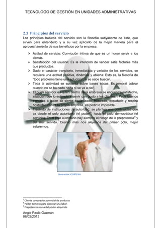 TECNÓLOGO DE GESTIÓN EN UNIDADES ADMINISTRATIVAS
Angie Paola Guzmán
08/02/2013
2.3 Principios del servicio
Los principios básicos del servicio son la filosofía subyacente de éste, que
sirven para entenderlo y a su vez aplicarlo de la mejor manera para el
aprovechamiento de sus beneficios por la empresa.
 Actitud de servicio: Convicción íntima de que es un honor servir a los
demás.
 Satisfacción del usuario: Es la intención de vender satis factores más
que productos.
 Dado el carácter transitorio, inmediatista y variable de los servicios, se
requiere una actitud positiva, dinámica y abierta: Esto es, la filosofía de
“todo problema tiene una solución”, si se sabe buscar.
 Toda la actividad se sustenta sobre bases éticas: Es inmoral cobrar
cuando no se ha dado nada ni se va a dar.
 El buen servidor es quien dentro de la empresa se encuentra satisfecho,
situación que lo estimula a servir con gusto a los clientes7
: Pedir buenos
servicios a quien se siente esclavizado, frustrado, explotado y respira
hostilidad contra la propia empresa, es pedir lo imposible.
 Tratando de instituciones de autoridad, se plantea una continuidad que
va desde el polo autoritario (el poder8
) hacia el polo democrático (el
servicio): En el polo autoritario hay siempre el riesgo de la prepotencia9
y
del mal servido. Cuanto más nos alejemos del primer polo, mejor
estaremos.
7
Cliente comprador potencial de producto
8
Poder dominio para ejecutar una labor
9
Prepotencia abusa del poder adquirido
Ilustración 5CORTESIA
 