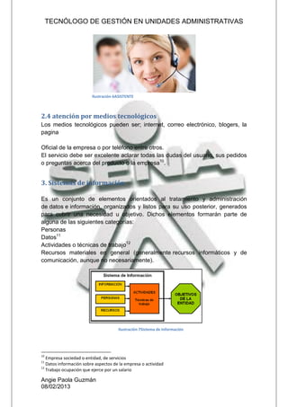 TECNÓLOGO DE GESTIÓN EN UNIDADES ADMINISTRATIVAS
Angie Paola Guzmán
08/02/2013
2.4 atención por medios tecnológicos
Los medios tecnológicos pueden ser; internet, correo electrónico, blogers, la
pagina
Oficial de la empresa o por teléfono entre otros.
El servicio debe ser excelente aclarar todas las dudas del usuario, sus pedidos
o preguntas acerca del producto o la empresa10
.
3. Sistemas de información
Es un conjunto de elementos orientados al tratamiento y administración
de datos e información, organizados y listos para su uso posterior, generados
para cubrir una necesidad u objetivo. Dichos elementos formarán parte de
alguna de las siguientes categorías:
Personas
Datos11
Actividades o técnicas de trabajo12
Recursos materiales en general (generalmente recursos informáticos y de
comunicación, aunque no necesariamente).
10
Empresa sociedad o entidad, de servicios
11
Datos información sobre aspectos de la empresa o actividad
12
Trabajo ocupación que ejerce por un salario
Ilustración 6ASISTENTE
Ilustración 7Sistema de Información
 