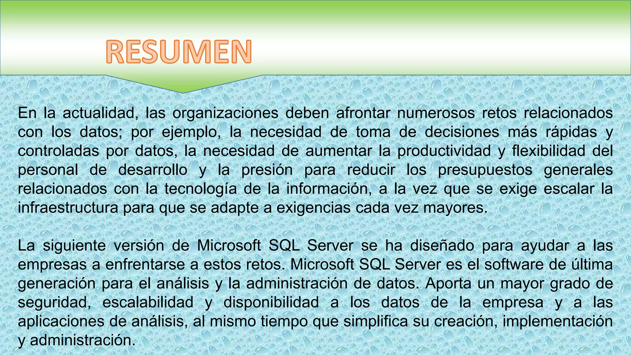 En la actualidad, las organizaciones deben afrontar numerosos retos relacionados
con los datos; por ejemplo, la necesidad de toma de decisiones más rápidas y
controladas por datos, la necesidad de aumentar la productividad y flexibilidad del
personal de desarrollo y la presión para reducir los presupuestos generales
relacionados con la tecnología de la información, a la vez que se exige escalar la
infraestructura para que se adapte a exigencias cada vez mayores.
La siguiente versión de Microsoft SQL Server se ha diseñado para ayudar a las
empresas a enfrentarse a estos retos. Microsoft SQL Server es el software de última
generación para el análisis y la administración de datos. Aporta un mayor grado de
seguridad, escalabilidad y disponibilidad a los datos de la empresa y a las
aplicaciones de análisis, al mismo tiempo que simplifica su creación, implementación
y administración.
 