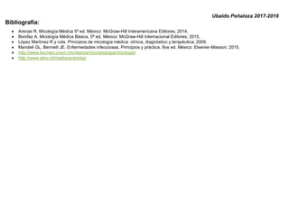 Ubaldo Peñaloza 2017-2018
Bibliografía:
• Arenas R. Micología Médica 5ª ed. México: McGraw-Hill Interamericana Editores; 2014.
• Bonifaz A. Micología Médica Básica. 5ª ed. México: McGraw-Hill Internacional Editores; 2015.
• López Martínez R y cols. Principios de micología médica: clínica, diagnóstico y terapéutica; 2009.
• Mandell GL, Bennett JE. Enfermedades infecciosas. Principios y práctica. 8va ed. México: Elsevier-Masson; 2015.
• http://www.facmed.unam.mx/deptos/microbiologia/micologia/
• http://www.who.int/mediacentre/es/
 