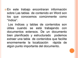  En este trabajo encontraran información
sobre Las tablas de contenido en Word son
los que conocemos comúnmente como
“índice”.
Los índices y tablas de contenidos son
útiles cuando se está trabajando con
documentos extensos. De un documento
bien planificado y estructurado podemos
extraer una tabla de contenidos que facilite
enormemente la localización rápida de
algún punto importante del documento.