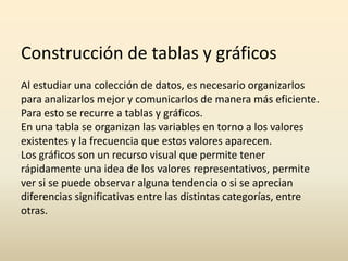 Construcción de tablas y gráficos
Al estudiar una colección de datos, es necesario organizarlos
para analizarlos mejor y comunicarlos de manera más eficiente.
Para esto se recurre a tablas y gráficos.
En una tabla se organizan las variables en torno a los valores
existentes y la frecuencia que estos valores aparecen.
Los gráficos son un recurso visual que permite tener
rápidamente una idea de los valores representativos, permite
ver si se puede observar alguna tendencia o si se aprecian
diferencias significativas entre las distintas categorías, entre
otras.

 