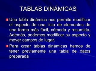 TABLAS DINÁMICAS
Una tabla dinámica nos permite modificar
el aspecto de una lista de elementos de
una forma más fácil, cómoda y resumida.
Además, podemos modificar su aspecto y
mover campos de lugar.
Para crear tablas dinámicas hemos de
tener previamente una tabla de datos
preparada
 