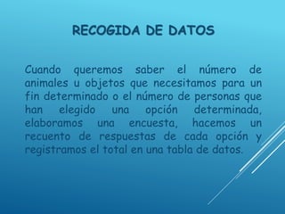 RECOGIDA DE DATOS
Cuando queremos saber el número de
animales u objetos que necesitamos para un
fin determinado o el número de personas que
han elegido una opción determinada,
elaboramos una encuesta, hacemos un
recuento de respuestas de cada opción y
registramos el total en una tabla de datos.
 